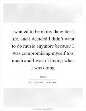I wanted to be in my daughter’s life, and I decided I didn’t want to do music anymore because I was compromising myself too much and I wasn’t loving what I was doing Picture Quote #1