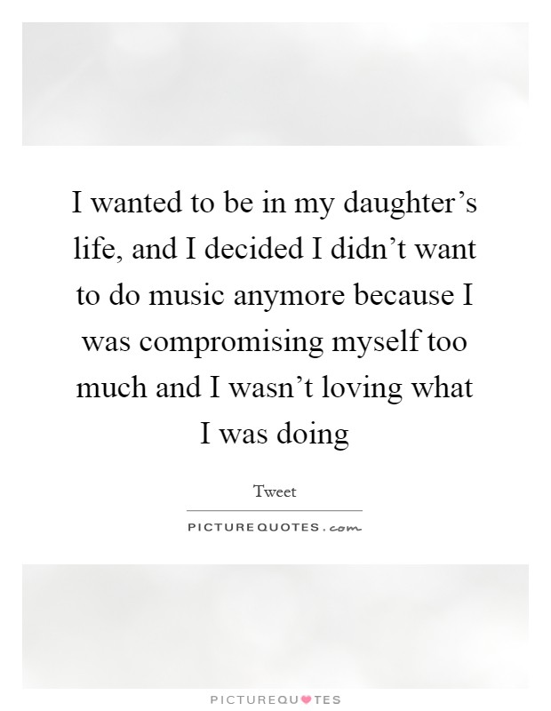 I wanted to be in my daughter's life, and I decided I didn't want to do music anymore because I was compromising myself too much and I wasn't loving what I was doing Picture Quote #1