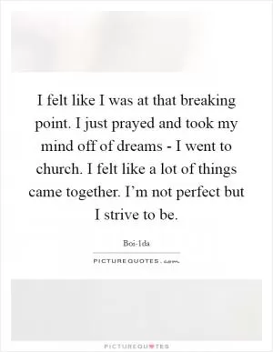 I felt like I was at that breaking point. I just prayed and took my mind off of dreams - I went to church. I felt like a lot of things came together. I’m not perfect but I strive to be Picture Quote #1
