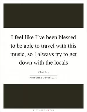 I feel like I’ve been blessed to be able to travel with this music, so I always try to get down with the locals Picture Quote #1