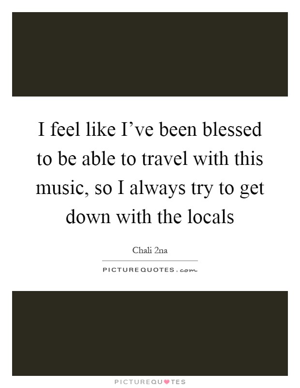 I feel like I've been blessed to be able to travel with this music, so I always try to get down with the locals Picture Quote #1
