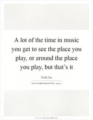A lot of the time in music you get to see the place you play, or around the place you play, but that’s it Picture Quote #1