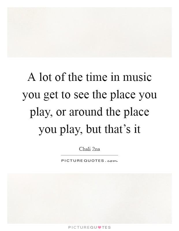 A lot of the time in music you get to see the place you play, or around the place you play, but that's it Picture Quote #1