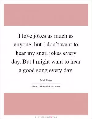 I love jokes as much as anyone, but I don’t want to hear my snail jokes every day. But I might want to hear a good song every day Picture Quote #1