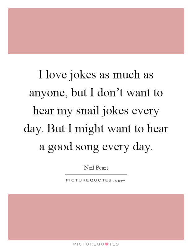I love jokes as much as anyone, but I don't want to hear my snail jokes every day. But I might want to hear a good song every day Picture Quote #1