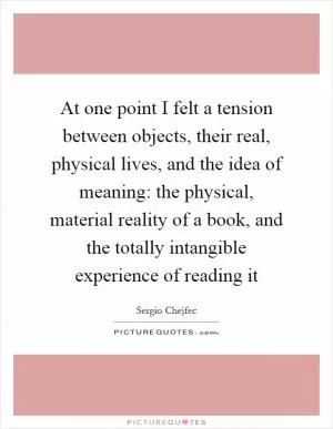 At one point I felt a tension between objects, their real, physical lives, and the idea of meaning: the physical, material reality of a book, and the totally intangible experience of reading it Picture Quote #1