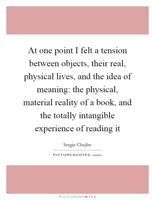 At one point I felt a tension between objects, their real, physical lives, and the idea of meaning: the physical, material reality of a book, and the totally intangible experience of reading it Picture Quote #1
