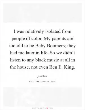 I was relatively isolated from people of color. My parents are too old to be Baby Boomers; they had me later in life. So we didn’t listen to any black music at all in the house, not even Ben E. King Picture Quote #1