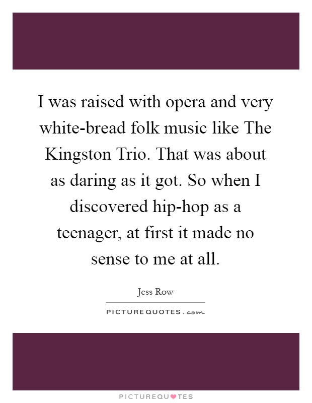 I was raised with opera and very white-bread folk music like The Kingston Trio. That was about as daring as it got. So when I discovered hip-hop as a teenager, at first it made no sense to me at all Picture Quote #1