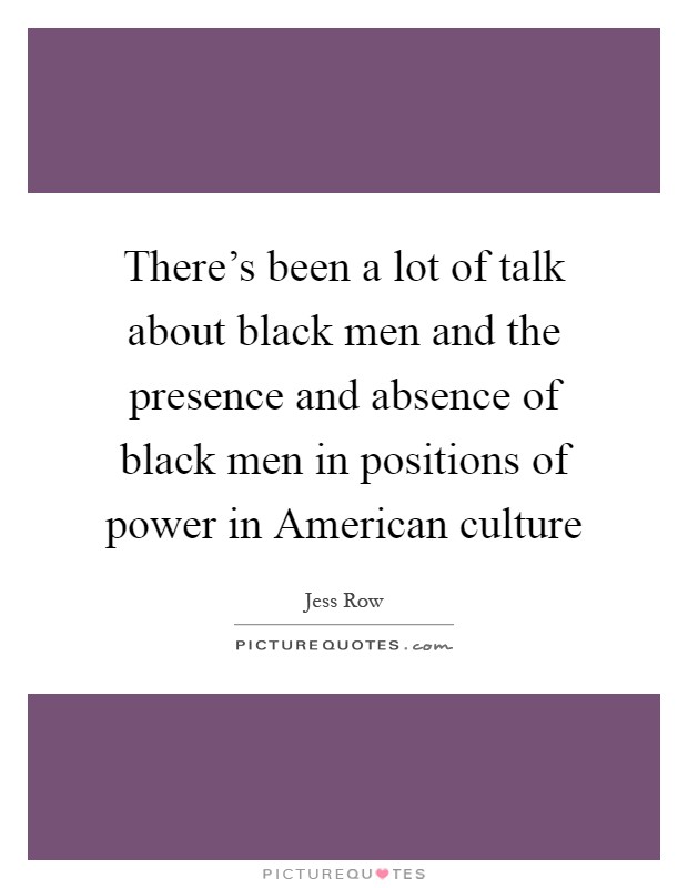 There's been a lot of talk about black men and the presence and absence of black men in positions of power in American culture Picture Quote #1