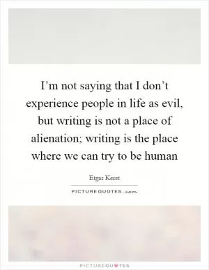 I’m not saying that I don’t experience people in life as evil, but writing is not a place of alienation; writing is the place where we can try to be human Picture Quote #1