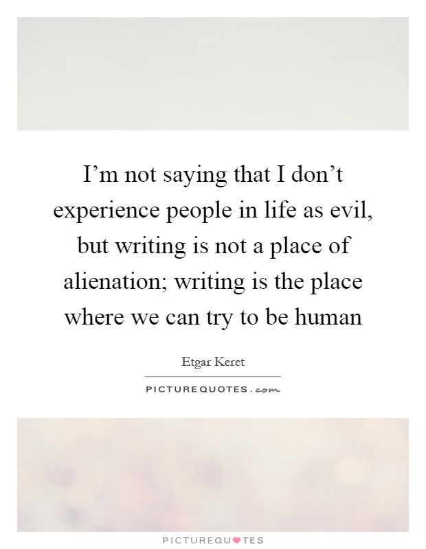 I'm not saying that I don't experience people in life as evil, but writing is not a place of alienation; writing is the place where we can try to be human Picture Quote #1