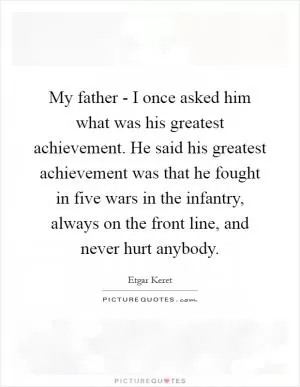 My father - I once asked him what was his greatest achievement. He said his greatest achievement was that he fought in five wars in the infantry, always on the front line, and never hurt anybody Picture Quote #1