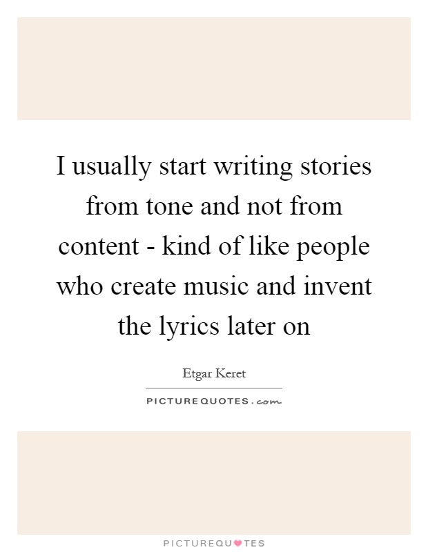 I usually start writing stories from tone and not from content - kind of like people who create music and invent the lyrics later on Picture Quote #1