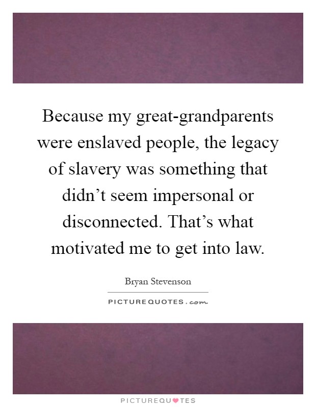 Because my great-grandparents were enslaved people, the legacy of slavery was something that didn't seem impersonal or disconnected. That's what motivated me to get into law Picture Quote #1