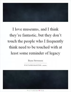 I love museums, and I think they’re fantastic, but they don’t touch the people who I frequently think need to be touched with at least some reminder of legacy Picture Quote #1