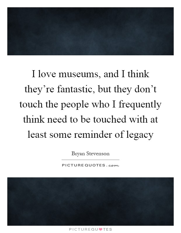 I love museums, and I think they're fantastic, but they don't touch the people who I frequently think need to be touched with at least some reminder of legacy Picture Quote #1