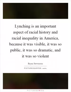 Lynching is an important aspect of racial history and racial inequality in America, because it was visible, it was so public, it was so dramatic, and it was so violent Picture Quote #1