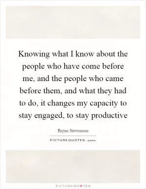 Knowing what I know about the people who have come before me, and the people who came before them, and what they had to do, it changes my capacity to stay engaged, to stay productive Picture Quote #1