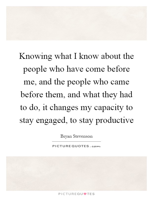 Knowing what I know about the people who have come before me, and the people who came before them, and what they had to do, it changes my capacity to stay engaged, to stay productive Picture Quote #1