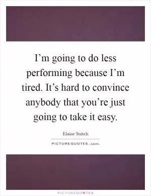 I’m going to do less performing because I’m tired. It’s hard to convince anybody that you’re just going to take it easy Picture Quote #1
