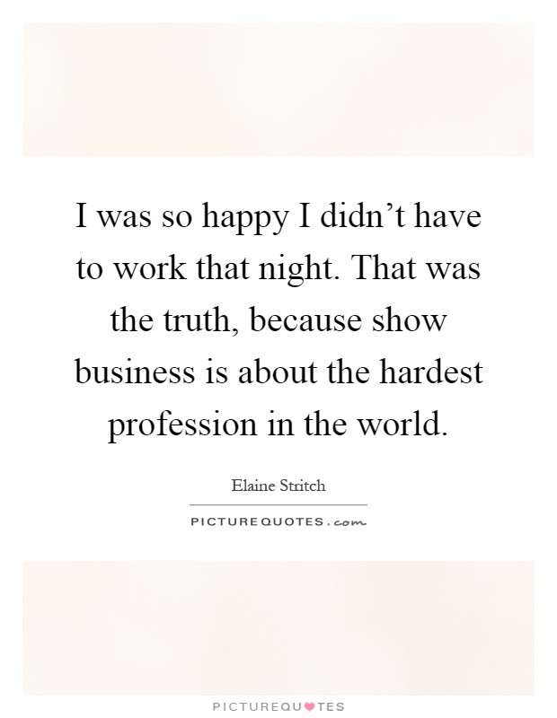 I was so happy I didn't have to work that night. That was the truth, because show business is about the hardest profession in the world Picture Quote #1