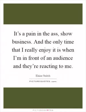 It’s a pain in the ass, show business. And the only time that I really enjoy it is when I’m in front of an audience and they’re reacting to me Picture Quote #1