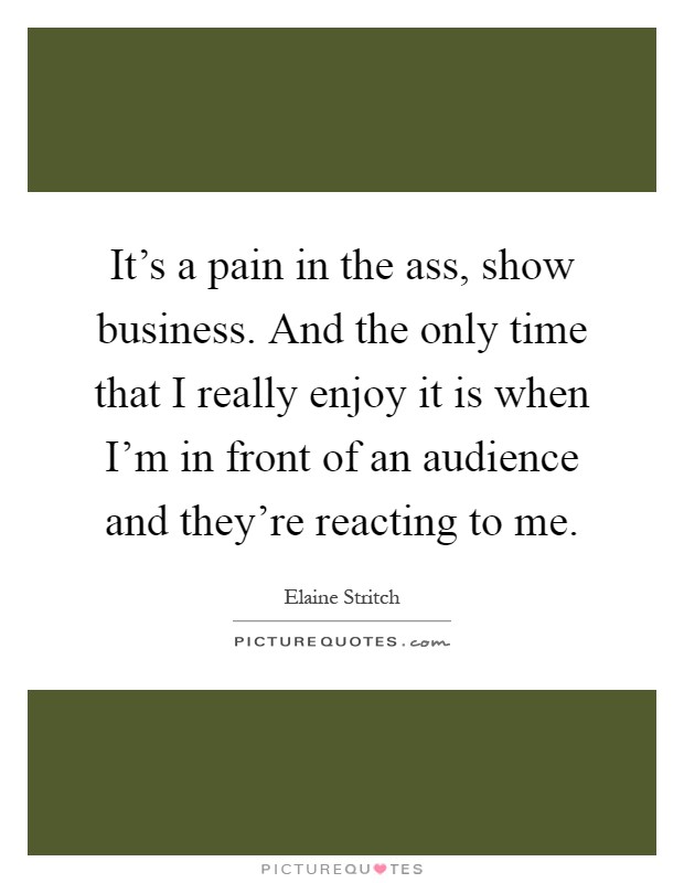 It's a pain in the ass, show business. And the only time that I really enjoy it is when I'm in front of an audience and they're reacting to me Picture Quote #1