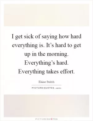 I get sick of saying how hard everything is. It’s hard to get up in the morning. Everything’s hard. Everything takes effort Picture Quote #1