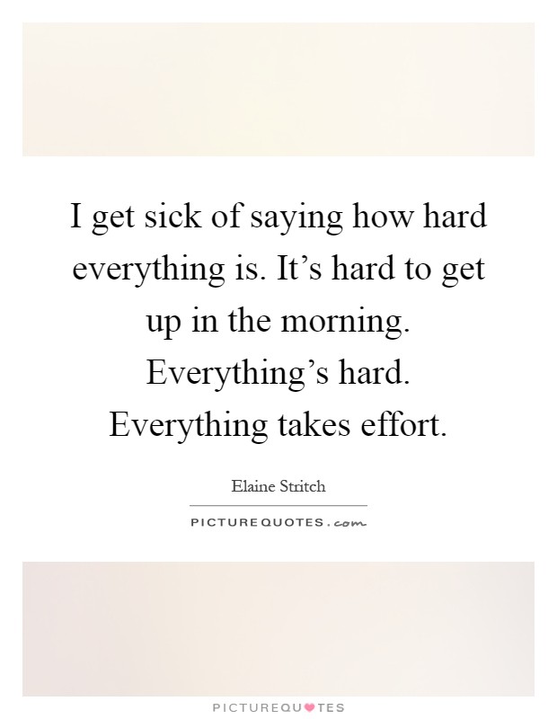 I get sick of saying how hard everything is. It's hard to get up in the morning. Everything's hard. Everything takes effort Picture Quote #1