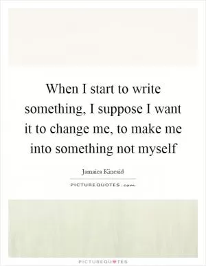 When I start to write something, I suppose I want it to change me, to make me into something not myself Picture Quote #1