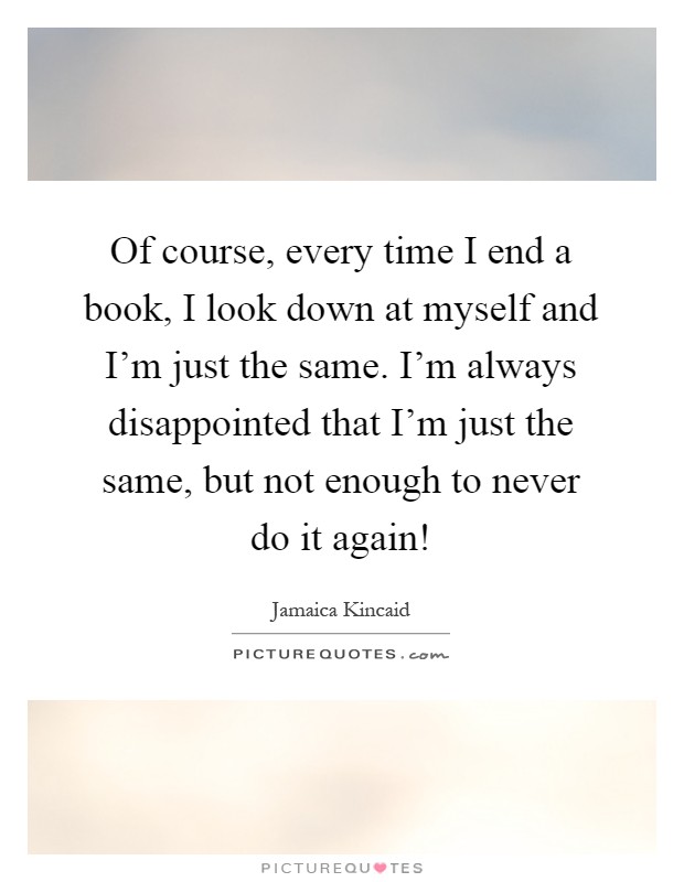 Of course, every time I end a book, I look down at myself and I'm just the same. I'm always disappointed that I'm just the same, but not enough to never do it again! Picture Quote #1