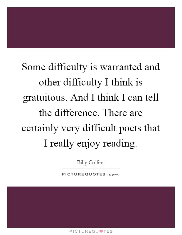 Some difficulty is warranted and other difficulty I think is gratuitous. And I think I can tell the difference. There are certainly very difficult poets that I really enjoy reading Picture Quote #1