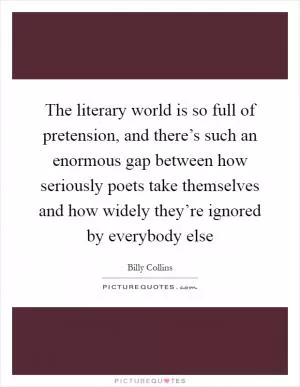 The literary world is so full of pretension, and there’s such an enormous gap between how seriously poets take themselves and how widely they’re ignored by everybody else Picture Quote #1