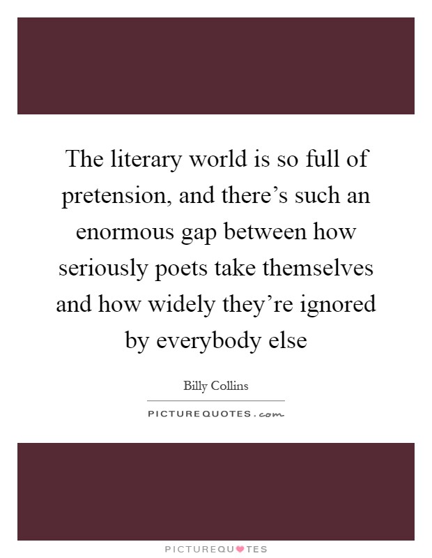 The literary world is so full of pretension, and there's such an enormous gap between how seriously poets take themselves and how widely they're ignored by everybody else Picture Quote #1