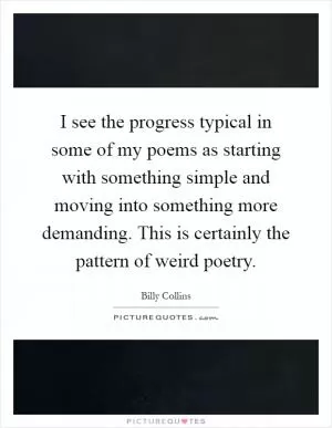I see the progress typical in some of my poems as starting with something simple and moving into something more demanding. This is certainly the pattern of weird poetry Picture Quote #1