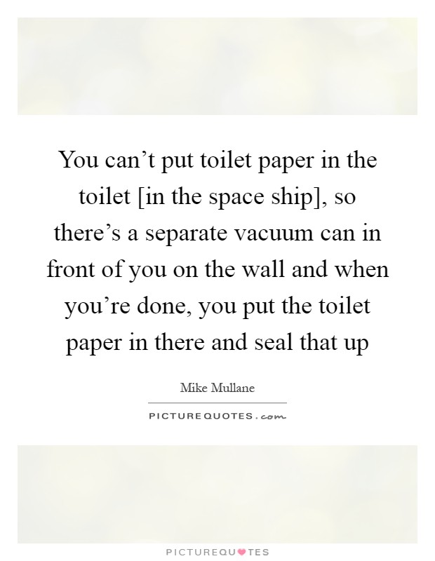You can't put toilet paper in the toilet [in the space ship], so there's a separate vacuum can in front of you on the wall and when you're done, you put the toilet paper in there and seal that up Picture Quote #1