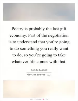 Poetry is probably the last gift economy. Part of the negotiation is to understand that you’re going to do something you really want to do, so you’re going to take whatever life comes with that Picture Quote #1