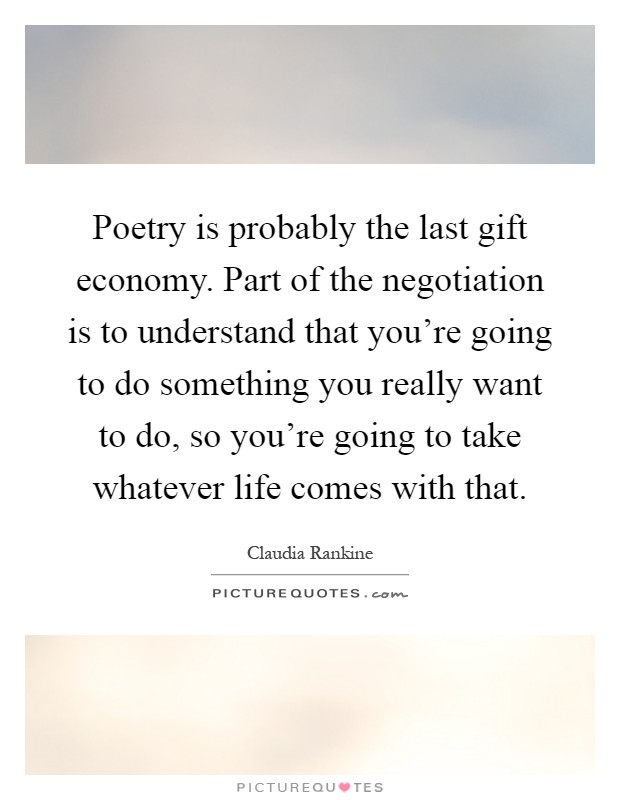 Poetry is probably the last gift economy. Part of the negotiation is to understand that you're going to do something you really want to do, so you're going to take whatever life comes with that Picture Quote #1