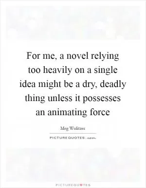 For me, a novel relying too heavily on a single idea might be a dry, deadly thing unless it possesses an animating force Picture Quote #1
