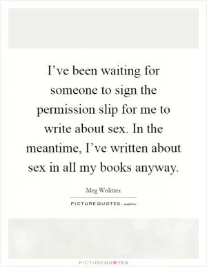 I’ve been waiting for someone to sign the permission slip for me to write about sex. In the meantime, I’ve written about sex in all my books anyway Picture Quote #1