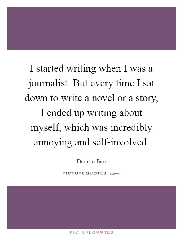 I started writing when I was a journalist. But every time I sat down to write a novel or a story, I ended up writing about myself, which was incredibly annoying and self-involved Picture Quote #1