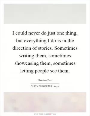 I could never do just one thing, but everything I do is in the direction of stories. Sometimes writing them, sometimes showcasing them, sometimes letting people see them Picture Quote #1