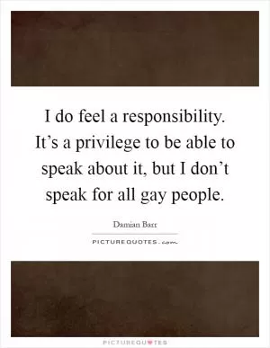 I do feel a responsibility. It’s a privilege to be able to speak about it, but I don’t speak for all gay people Picture Quote #1