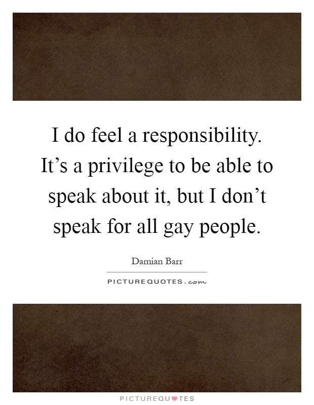 I do feel a responsibility. It's a privilege to be able to speak about it, but I don't speak for all gay people Picture Quote #1