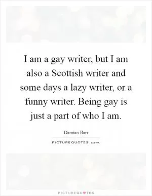 I am a gay writer, but I am also a Scottish writer and some days a lazy writer, or a funny writer. Being gay is just a part of who I am Picture Quote #1
