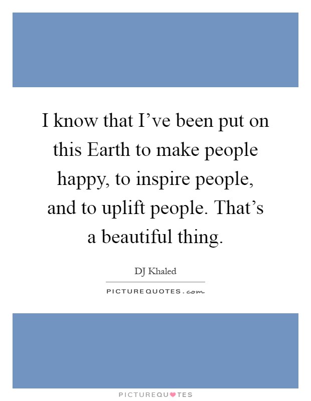 I know that I've been put on this Earth to make people happy, to inspire people, and to uplift people. That's a beautiful thing Picture Quote #1