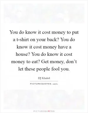 You do know it cost money to put a t-shirt on your back? You do know it cost money have a house? You do know it cost money to eat? Get money, don’t let these people fool you Picture Quote #1