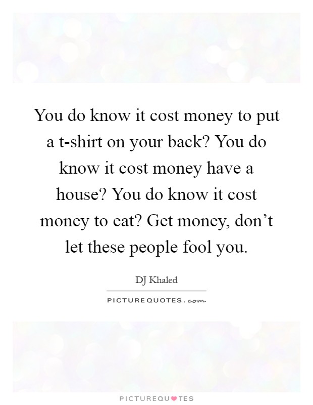 You do know it cost money to put a t-shirt on your back? You do know it cost money have a house? You do know it cost money to eat? Get money, don't let these people fool you Picture Quote #1