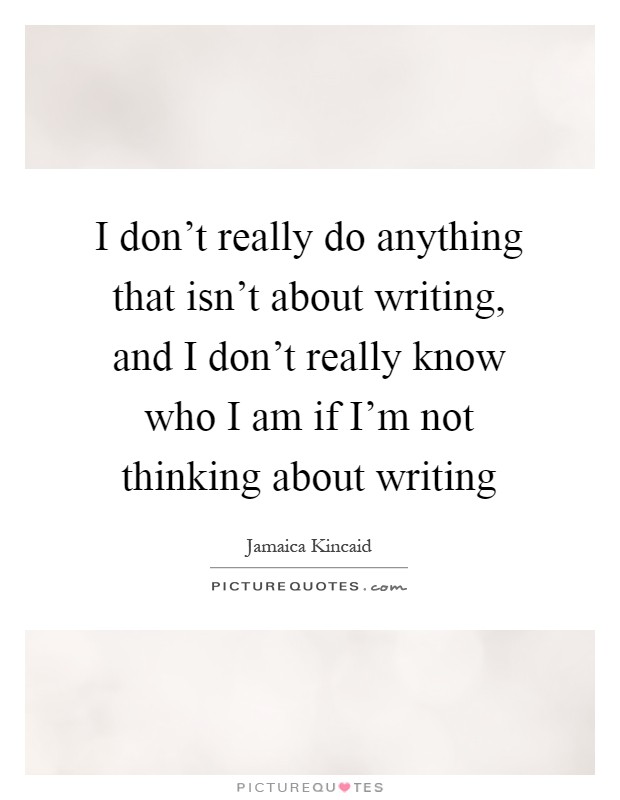 I don't really do anything that isn't about writing, and I don't really know who I am if I'm not thinking about writing Picture Quote #1